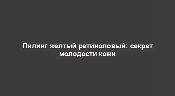 Пилинг желтый ретиноловый: секрет молодости кожи