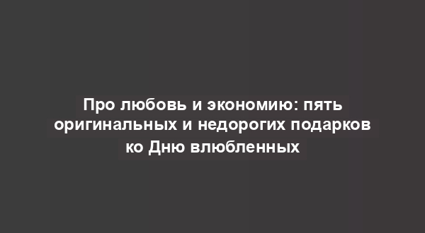Про любовь и экономию: пять оригинальных и недорогих подарков ко Дню влюбленных