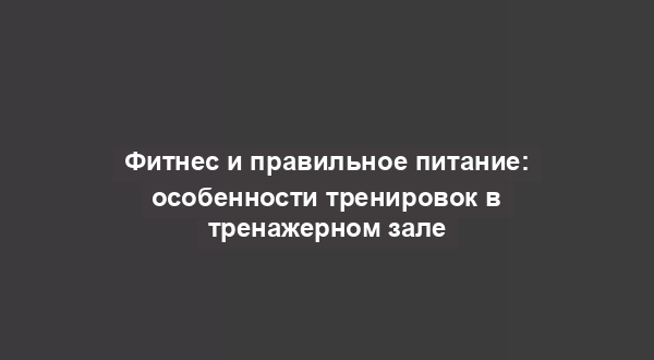 Фитнес и правильное питание: особенности тренировок в тренажерном зале