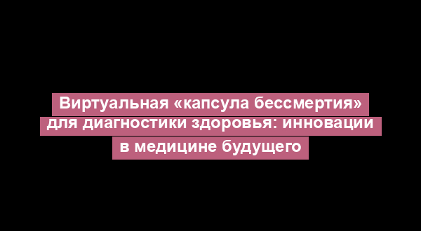 Виртуальная «капсула бессмертия» для диагностики здоровья: инновации в медицине будущего