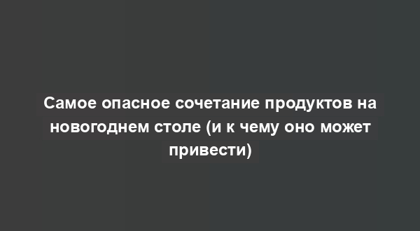 Самое опасное сочетание продуктов на новогоднем столе (и к чему оно может привести)