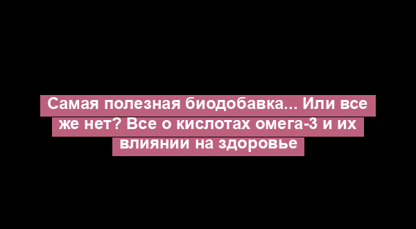 Самая полезная биодобавка... Или все же нет? Все о кислотах омега-3 и их влиянии на здоровье