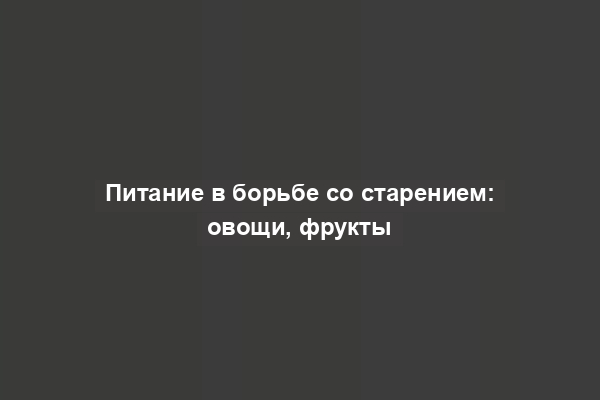 Питание в борьбе со старением: овощи, фрукты