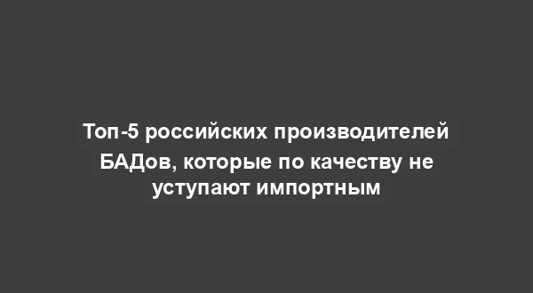 Топ-5 российских производителей БАДов, которые по качеству не уступают импортным