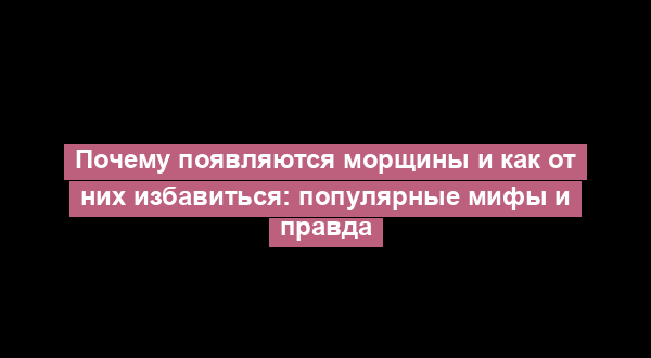 Почему появляются морщины и как от них избавиться: популярные мифы и правда
