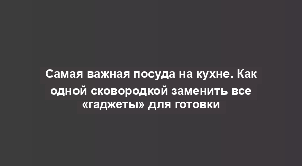Самая важная посуда на кухне. Как одной сковородкой заменить все «гаджеты» для готовки