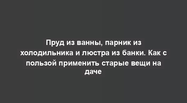 Пруд из ванны, парник из холодильника и люстра из банки. Как с пользой применить старые вещи на даче