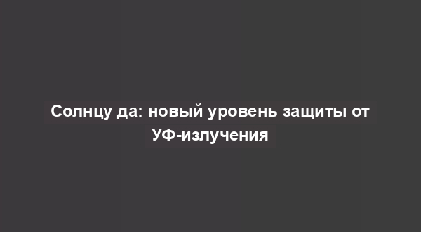 Солнцу да: новый уровень защиты от УФ-излучения