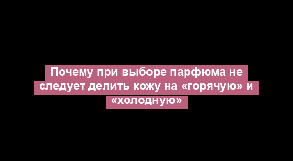 Почему при выборе парфюма не следует делить кожу на «горячую» и «холодную»