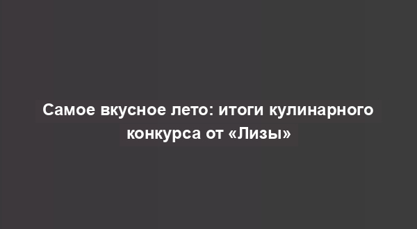 Самое вкусное лето: итоги кулинарного конкурса от «Лизы»