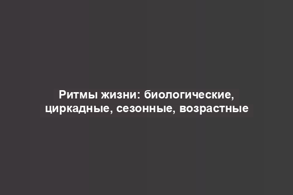 Ритмы жизни: биологические, циркадные, сезонные, возрастные